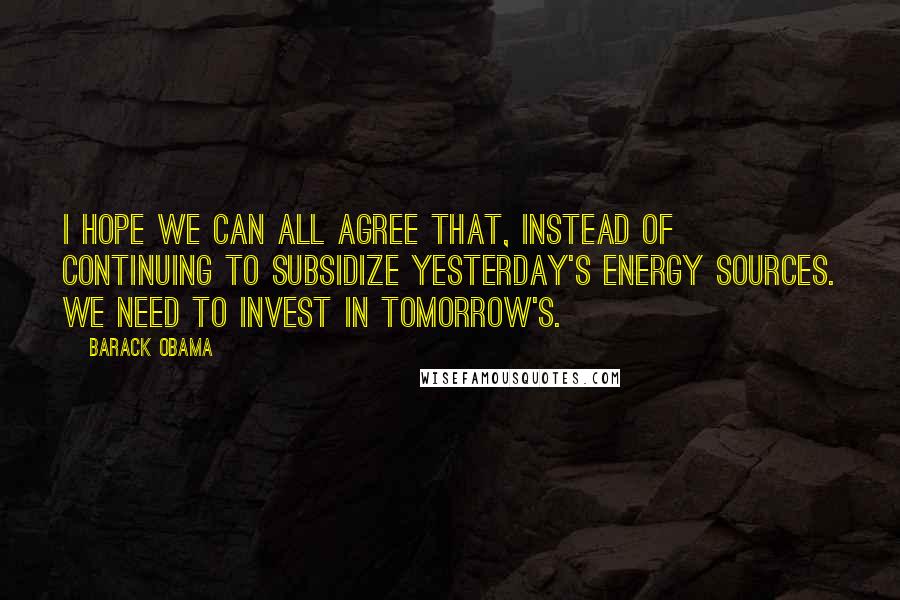 Barack Obama Quotes: I hope we can all agree that, instead of continuing to subsidize yesterday's energy sources. We need to invest in tomorrow's.