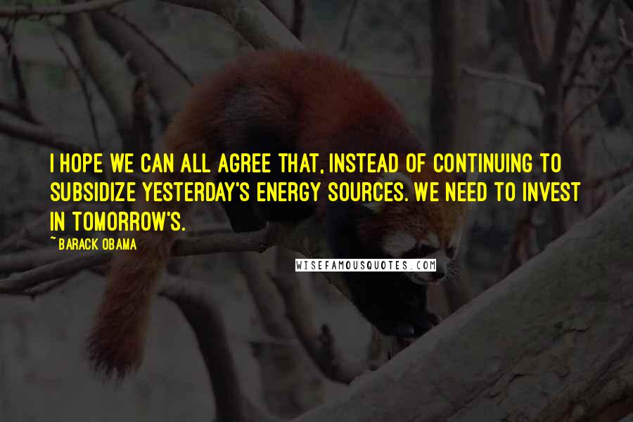 Barack Obama Quotes: I hope we can all agree that, instead of continuing to subsidize yesterday's energy sources. We need to invest in tomorrow's.