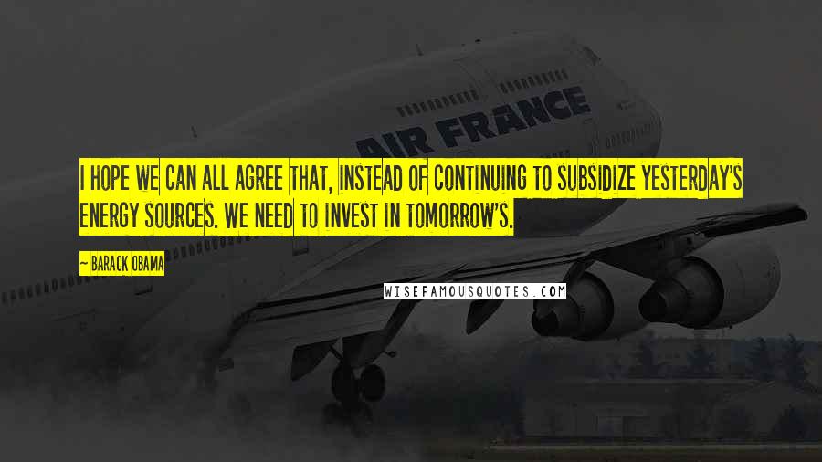 Barack Obama Quotes: I hope we can all agree that, instead of continuing to subsidize yesterday's energy sources. We need to invest in tomorrow's.