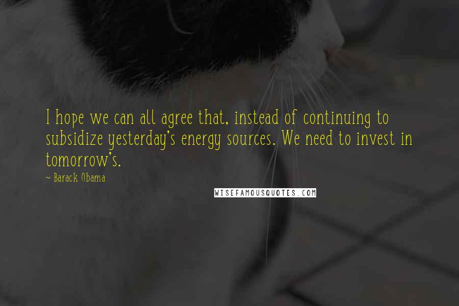 Barack Obama Quotes: I hope we can all agree that, instead of continuing to subsidize yesterday's energy sources. We need to invest in tomorrow's.