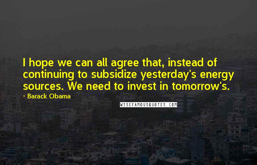 Barack Obama Quotes: I hope we can all agree that, instead of continuing to subsidize yesterday's energy sources. We need to invest in tomorrow's.