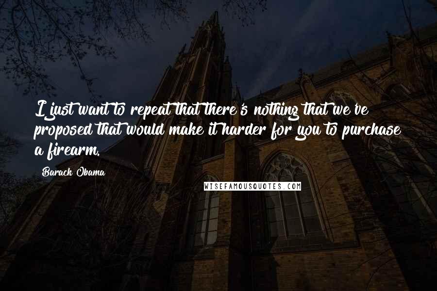 Barack Obama Quotes: I just want to repeat that there's nothing that we've proposed that would make it harder for you to purchase a firearm.