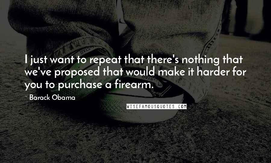 Barack Obama Quotes: I just want to repeat that there's nothing that we've proposed that would make it harder for you to purchase a firearm.