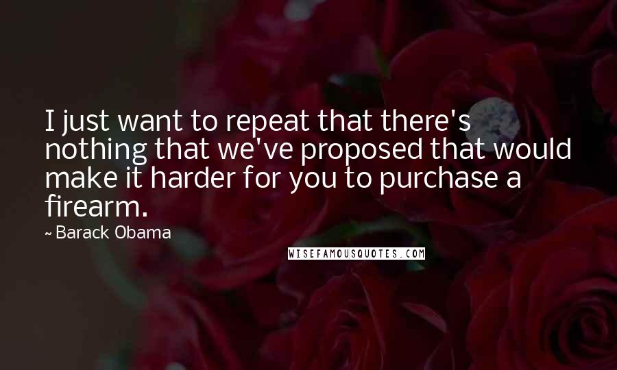 Barack Obama Quotes: I just want to repeat that there's nothing that we've proposed that would make it harder for you to purchase a firearm.