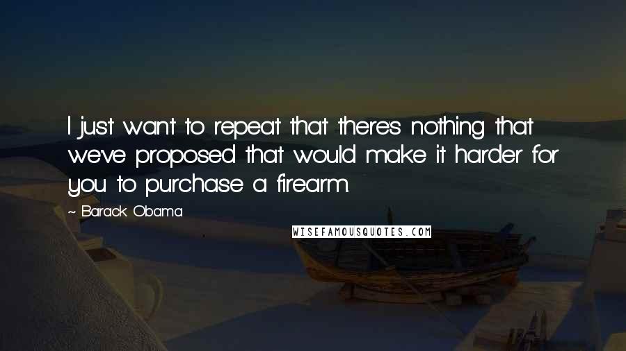 Barack Obama Quotes: I just want to repeat that there's nothing that we've proposed that would make it harder for you to purchase a firearm.