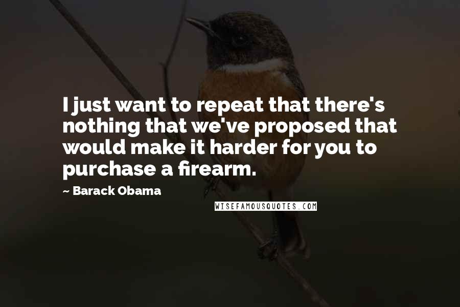 Barack Obama Quotes: I just want to repeat that there's nothing that we've proposed that would make it harder for you to purchase a firearm.