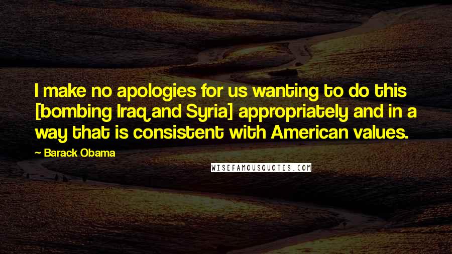 Barack Obama Quotes: I make no apologies for us wanting to do this [bombing Iraq and Syria] appropriately and in a way that is consistent with American values.