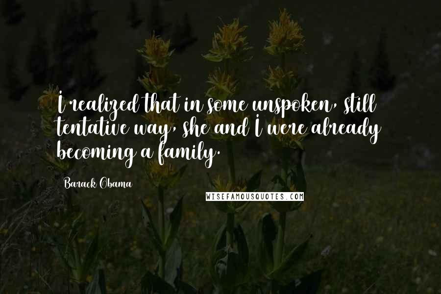 Barack Obama Quotes: I realized that in some unspoken, still tentative way, she and I were already becoming a family.