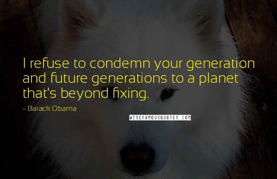 Barack Obama Quotes: I refuse to condemn your generation and future generations to a planet that's beyond fixing.