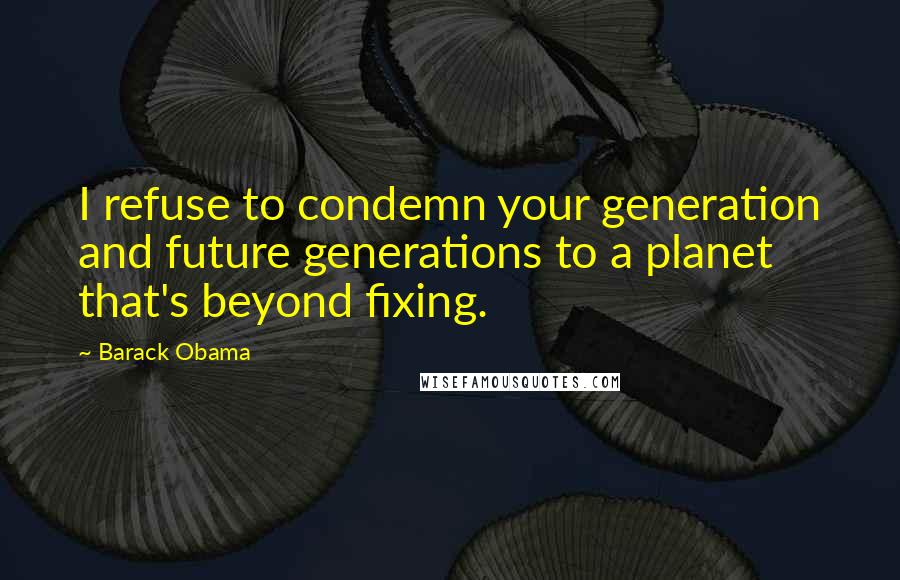 Barack Obama Quotes: I refuse to condemn your generation and future generations to a planet that's beyond fixing.