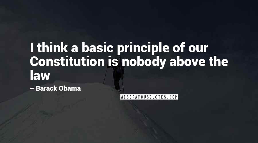 Barack Obama Quotes: I think a basic principle of our Constitution is nobody above the law
