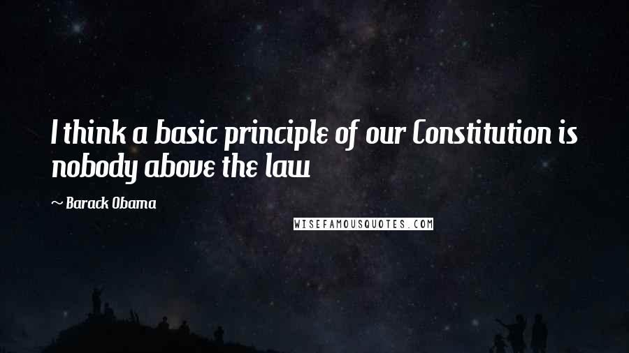 Barack Obama Quotes: I think a basic principle of our Constitution is nobody above the law