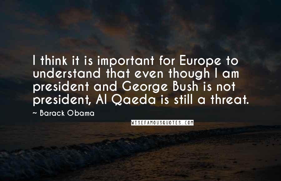 Barack Obama Quotes: I think it is important for Europe to understand that even though I am president and George Bush is not president, Al Qaeda is still a threat.