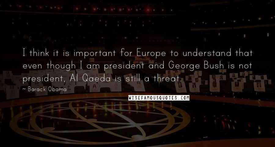 Barack Obama Quotes: I think it is important for Europe to understand that even though I am president and George Bush is not president, Al Qaeda is still a threat.