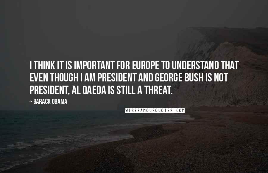 Barack Obama Quotes: I think it is important for Europe to understand that even though I am president and George Bush is not president, Al Qaeda is still a threat.