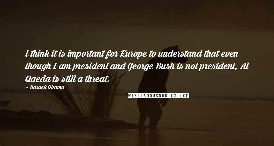 Barack Obama Quotes: I think it is important for Europe to understand that even though I am president and George Bush is not president, Al Qaeda is still a threat.