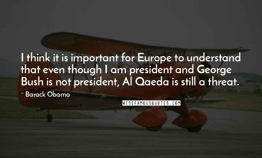 Barack Obama Quotes: I think it is important for Europe to understand that even though I am president and George Bush is not president, Al Qaeda is still a threat.