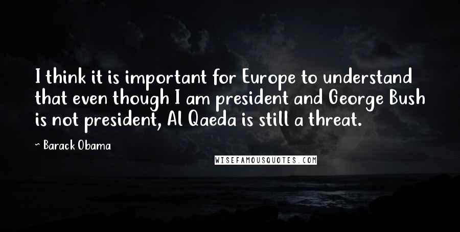 Barack Obama Quotes: I think it is important for Europe to understand that even though I am president and George Bush is not president, Al Qaeda is still a threat.