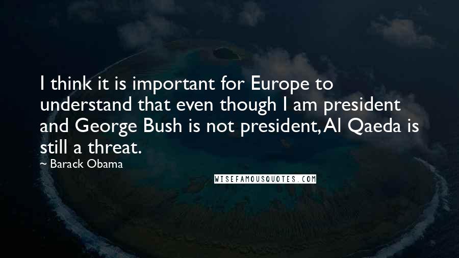 Barack Obama Quotes: I think it is important for Europe to understand that even though I am president and George Bush is not president, Al Qaeda is still a threat.