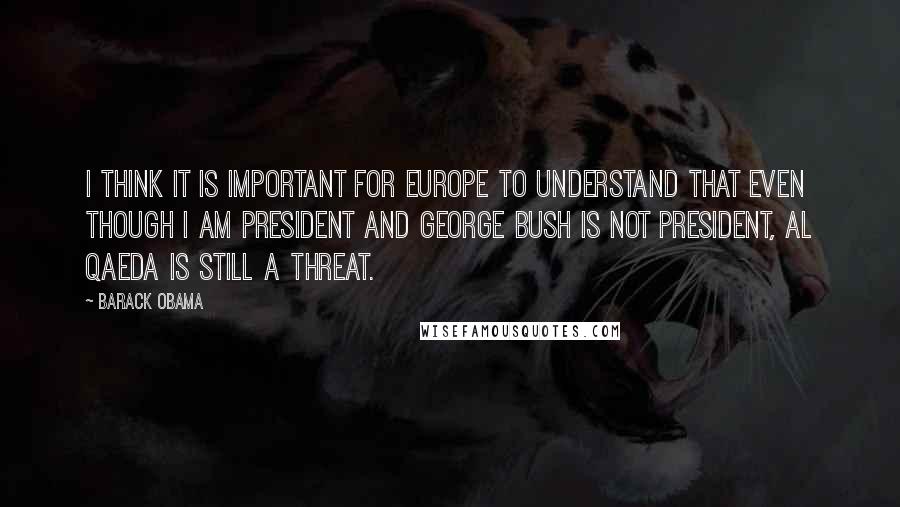 Barack Obama Quotes: I think it is important for Europe to understand that even though I am president and George Bush is not president, Al Qaeda is still a threat.