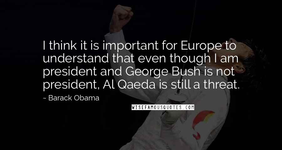 Barack Obama Quotes: I think it is important for Europe to understand that even though I am president and George Bush is not president, Al Qaeda is still a threat.