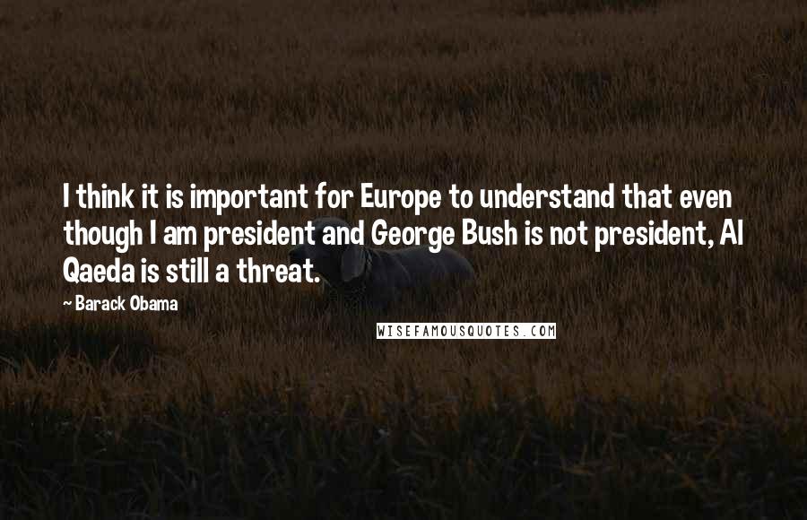 Barack Obama Quotes: I think it is important for Europe to understand that even though I am president and George Bush is not president, Al Qaeda is still a threat.