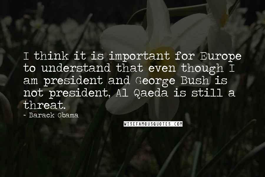 Barack Obama Quotes: I think it is important for Europe to understand that even though I am president and George Bush is not president, Al Qaeda is still a threat.