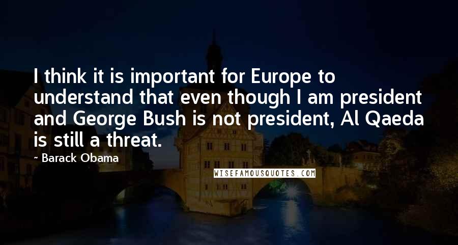 Barack Obama Quotes: I think it is important for Europe to understand that even though I am president and George Bush is not president, Al Qaeda is still a threat.