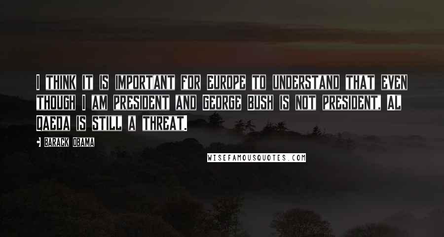 Barack Obama Quotes: I think it is important for Europe to understand that even though I am president and George Bush is not president, Al Qaeda is still a threat.