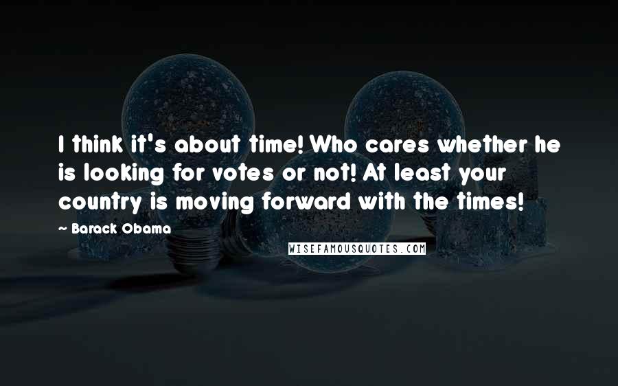 Barack Obama Quotes: I think it's about time! Who cares whether he is looking for votes or not! At least your country is moving forward with the times!