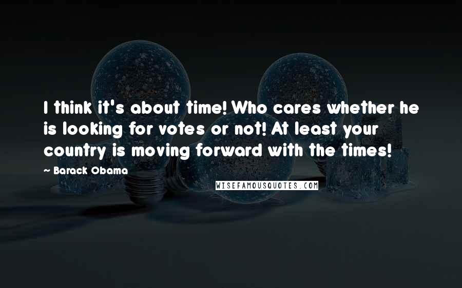 Barack Obama Quotes: I think it's about time! Who cares whether he is looking for votes or not! At least your country is moving forward with the times!