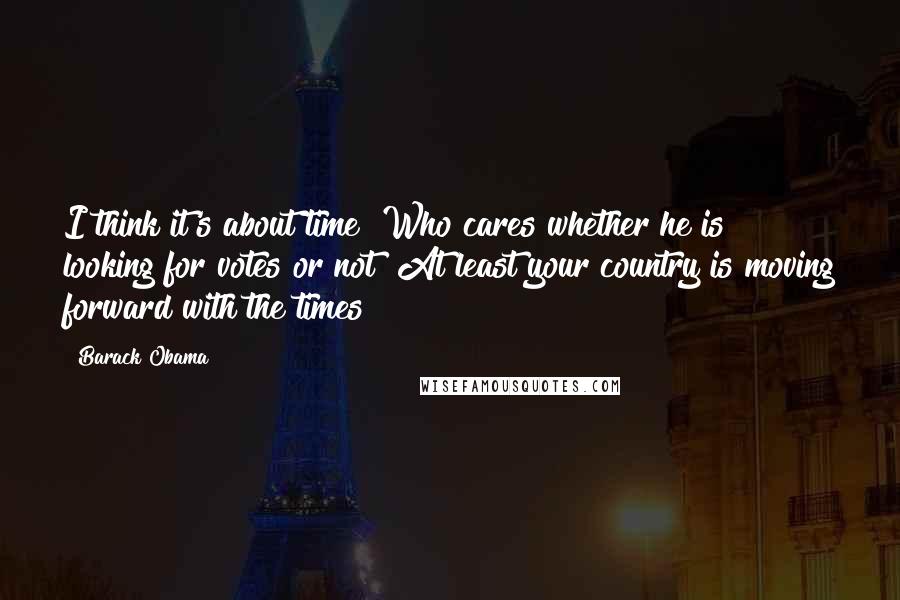 Barack Obama Quotes: I think it's about time! Who cares whether he is looking for votes or not! At least your country is moving forward with the times!