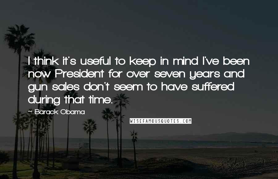 Barack Obama Quotes: I think it's useful to keep in mind I've been now President for over seven years and gun sales don't seem to have suffered during that time.
