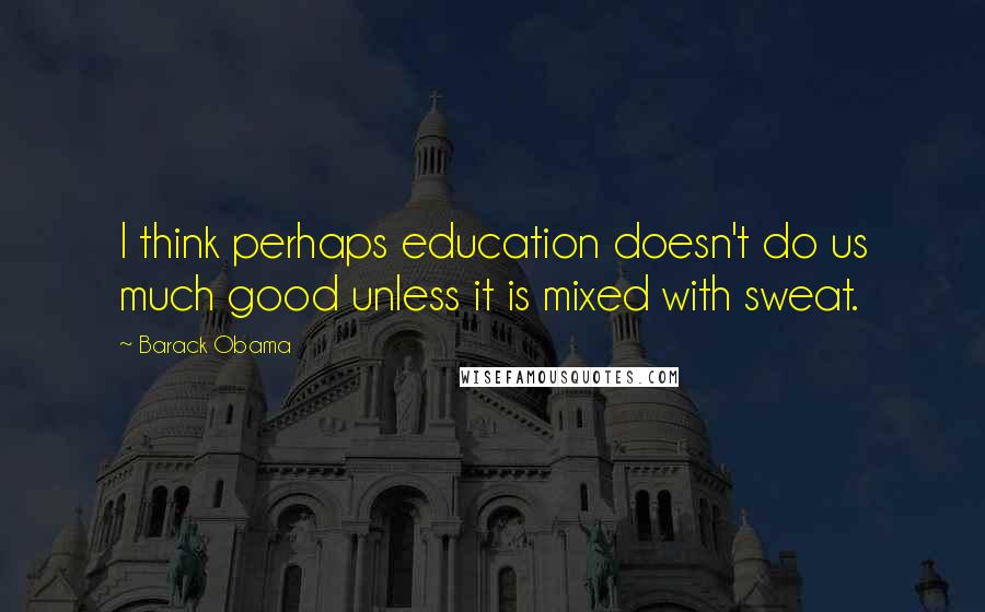 Barack Obama Quotes: I think perhaps education doesn't do us much good unless it is mixed with sweat.