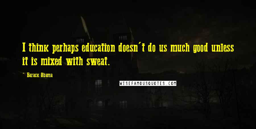 Barack Obama Quotes: I think perhaps education doesn't do us much good unless it is mixed with sweat.