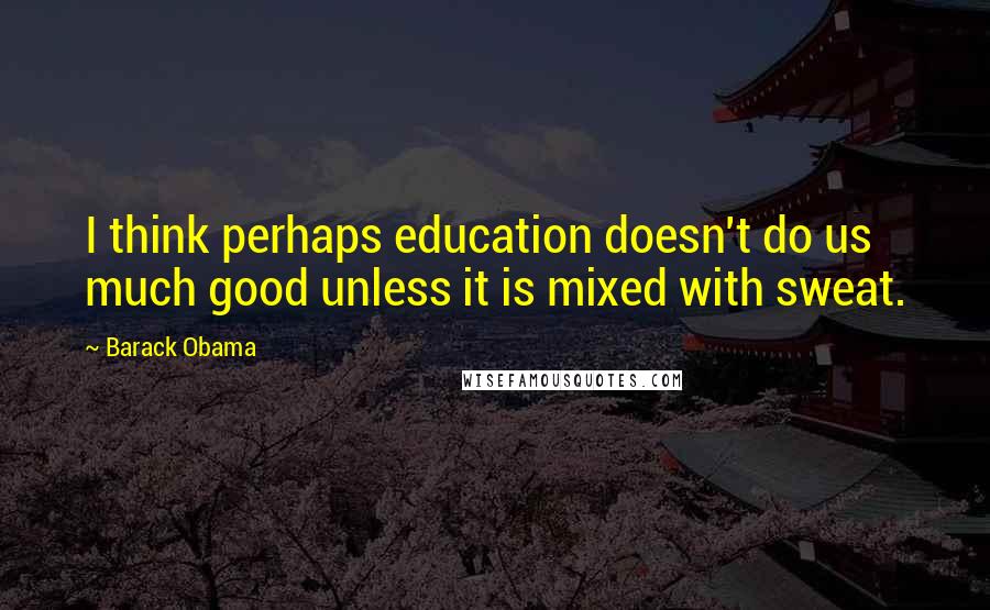 Barack Obama Quotes: I think perhaps education doesn't do us much good unless it is mixed with sweat.