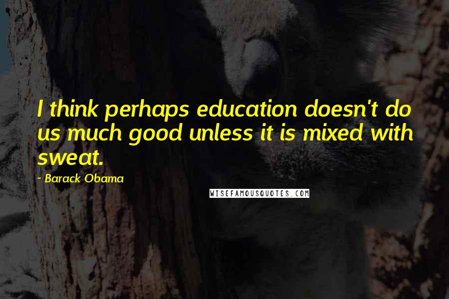 Barack Obama Quotes: I think perhaps education doesn't do us much good unless it is mixed with sweat.