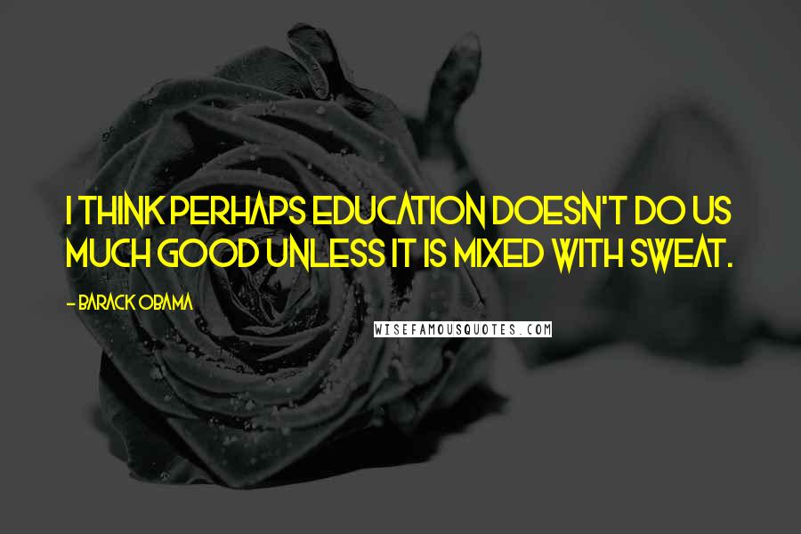 Barack Obama Quotes: I think perhaps education doesn't do us much good unless it is mixed with sweat.