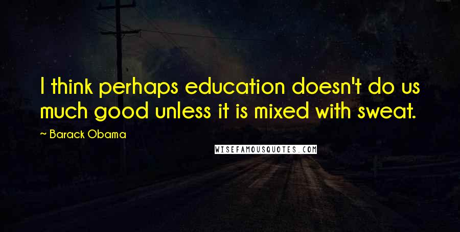 Barack Obama Quotes: I think perhaps education doesn't do us much good unless it is mixed with sweat.