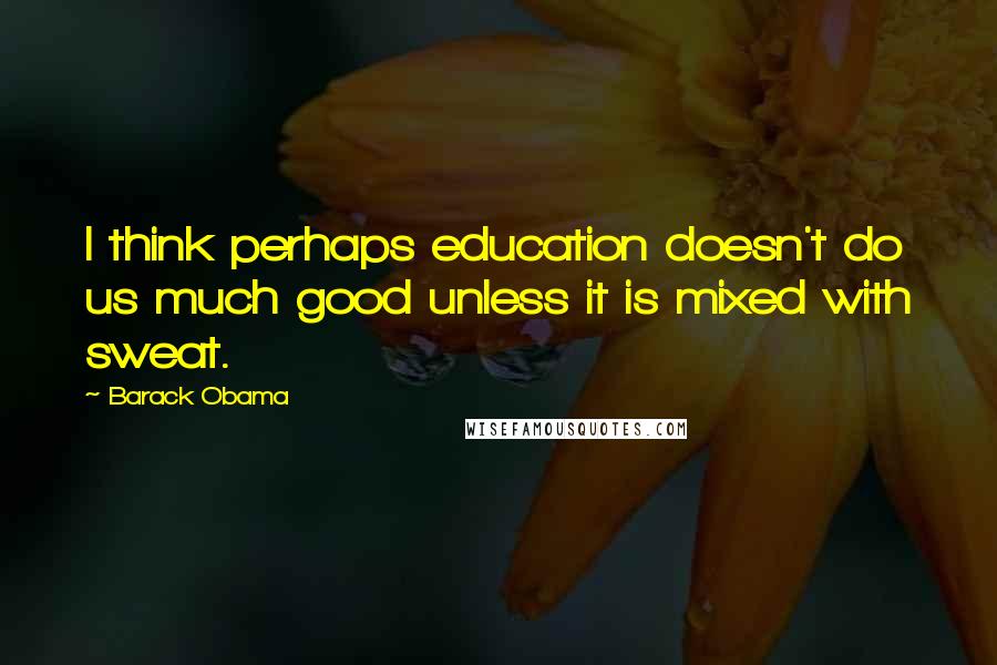 Barack Obama Quotes: I think perhaps education doesn't do us much good unless it is mixed with sweat.