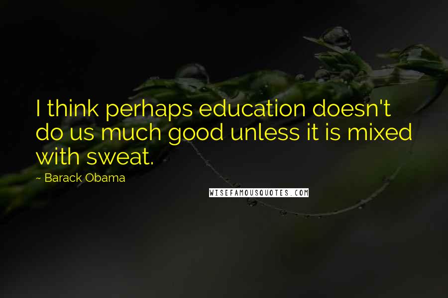 Barack Obama Quotes: I think perhaps education doesn't do us much good unless it is mixed with sweat.