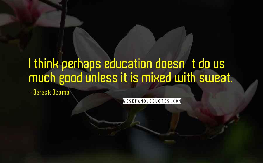 Barack Obama Quotes: I think perhaps education doesn't do us much good unless it is mixed with sweat.