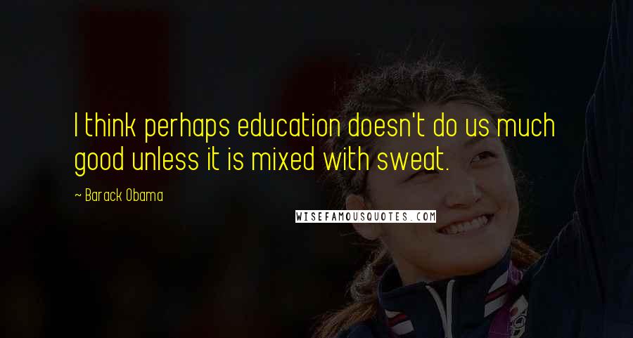 Barack Obama Quotes: I think perhaps education doesn't do us much good unless it is mixed with sweat.