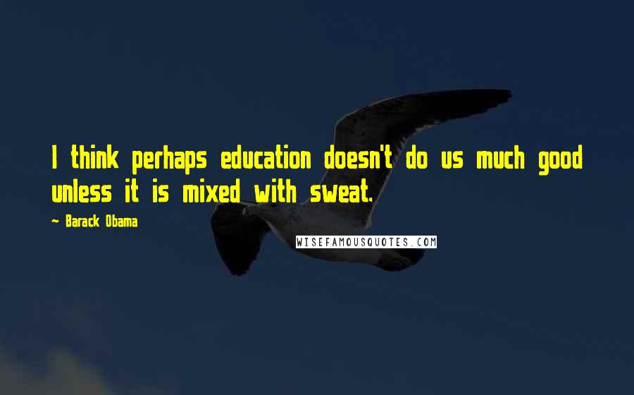 Barack Obama Quotes: I think perhaps education doesn't do us much good unless it is mixed with sweat.