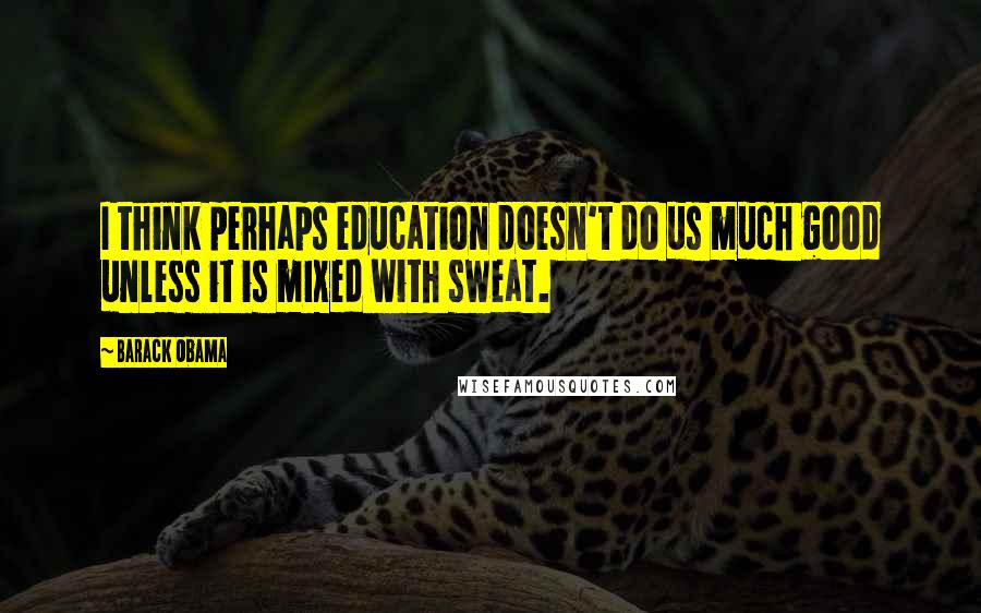Barack Obama Quotes: I think perhaps education doesn't do us much good unless it is mixed with sweat.