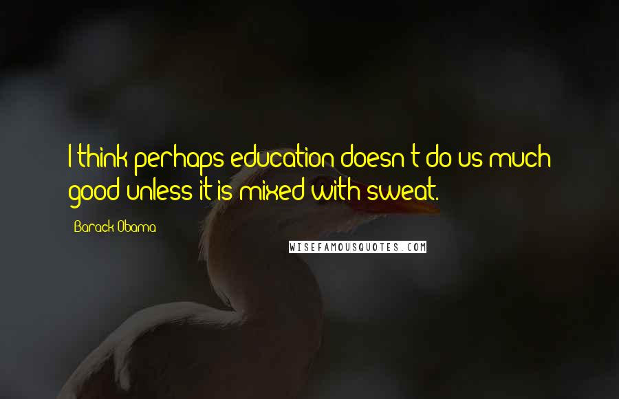 Barack Obama Quotes: I think perhaps education doesn't do us much good unless it is mixed with sweat.