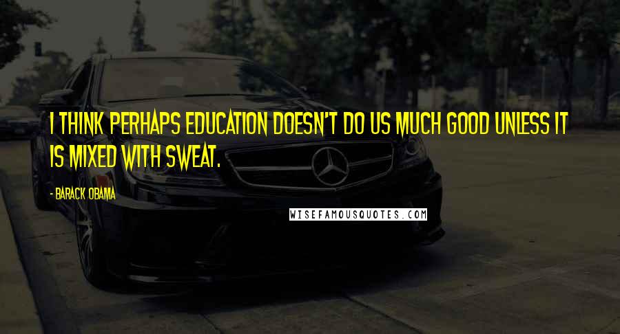 Barack Obama Quotes: I think perhaps education doesn't do us much good unless it is mixed with sweat.