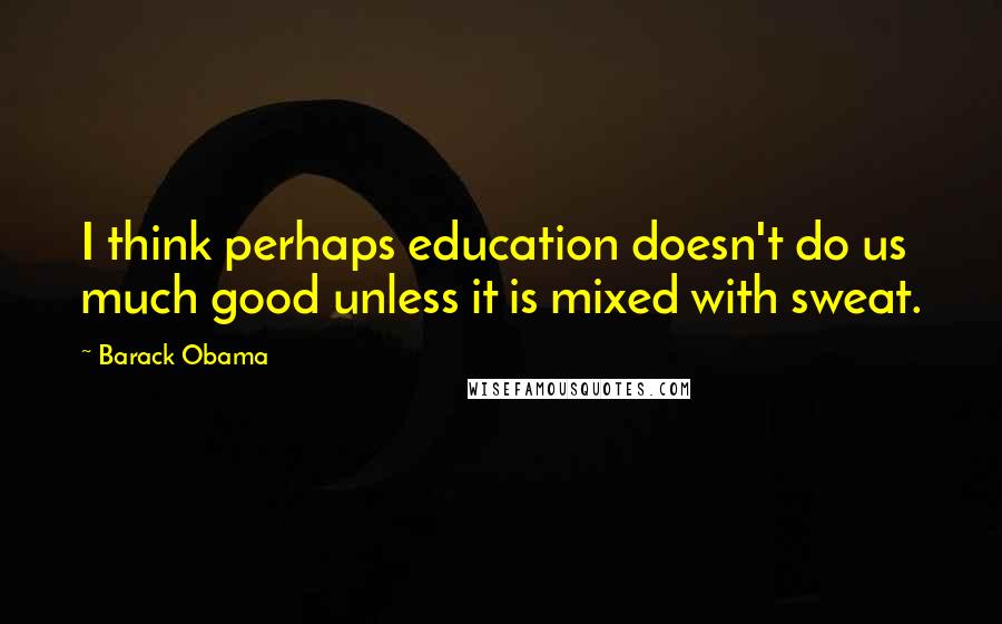 Barack Obama Quotes: I think perhaps education doesn't do us much good unless it is mixed with sweat.