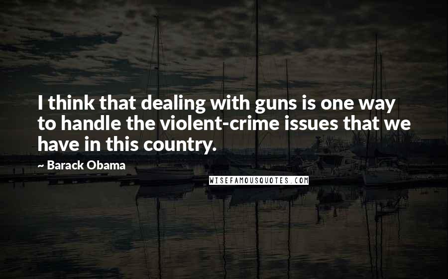 Barack Obama Quotes: I think that dealing with guns is one way to handle the violent-crime issues that we have in this country.
