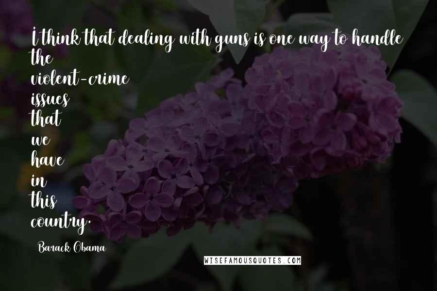 Barack Obama Quotes: I think that dealing with guns is one way to handle the violent-crime issues that we have in this country.